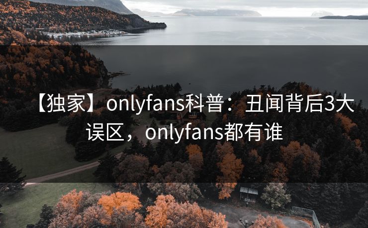 【独家】onlyfans科普：丑闻背后3大误区，onlyfans都有谁