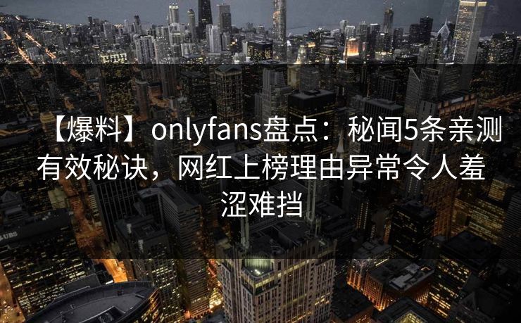 【爆料】onlyfans盘点：秘闻5条亲测有效秘诀，网红上榜理由异常令人羞涩难挡