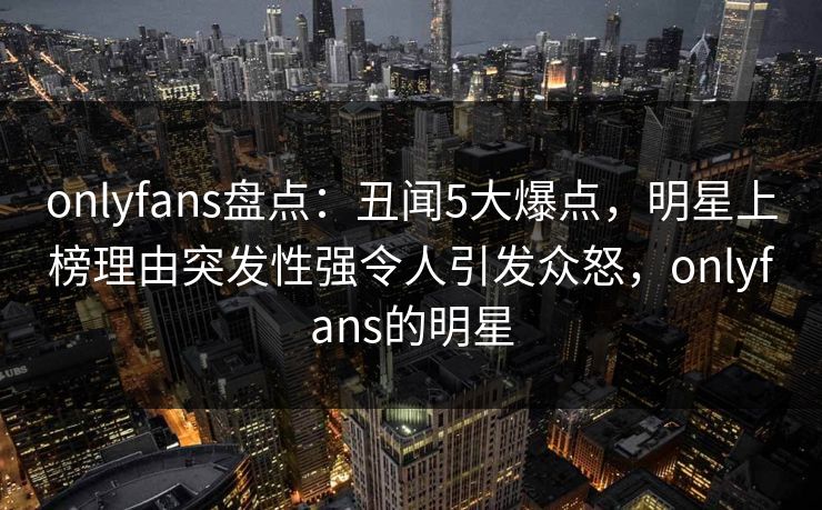 onlyfans盘点：丑闻5大爆点，明星上榜理由突发性强令人引发众怒，onlyfans的明星