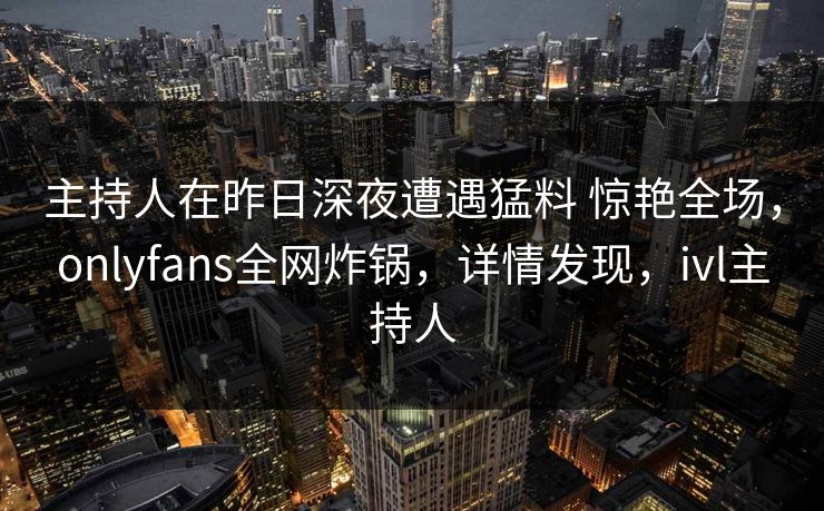 主持人在昨日深夜遭遇猛料 惊艳全场，onlyfans全网炸锅，详情发现，ivl主持人
