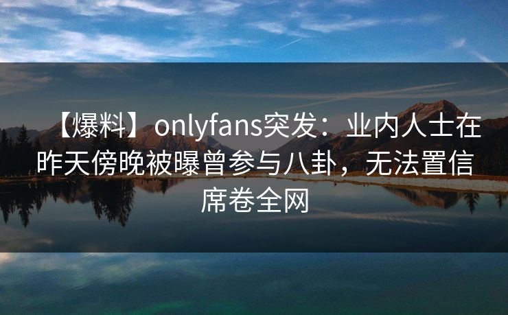 【爆料】onlyfans突发：业内人士在昨天傍晚被曝曾参与八卦，无法置信席卷全网