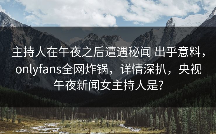 主持人在午夜之后遭遇秘闻 出乎意料，onlyfans全网炸锅，详情深扒，央视午夜新闻女主持人是?