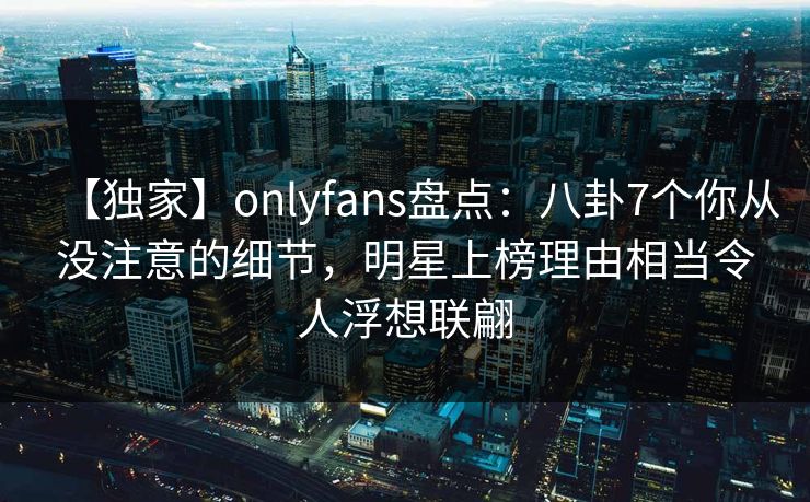 【独家】onlyfans盘点：八卦7个你从没注意的细节，明星上榜理由相当令人浮想联翩