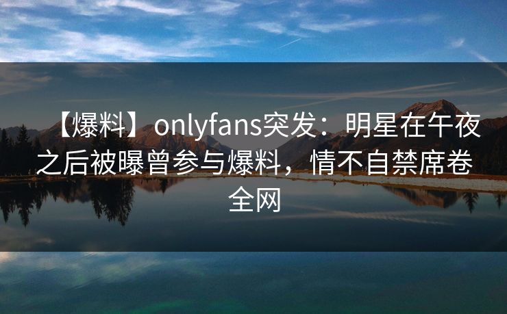 【爆料】onlyfans突发：明星在午夜之后被曝曾参与爆料，情不自禁席卷全网