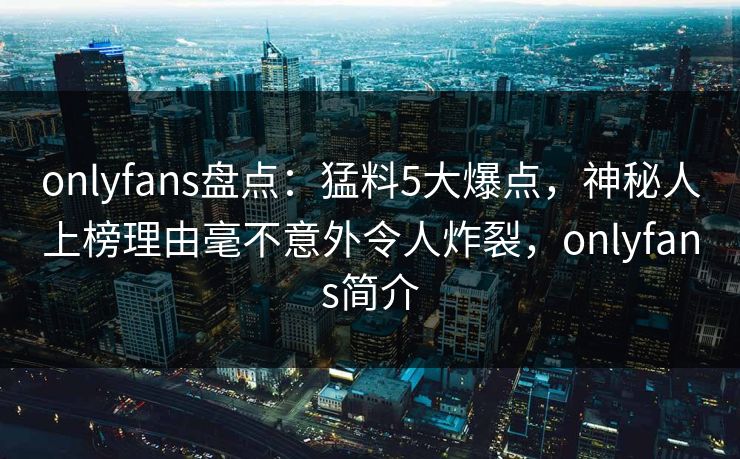onlyfans盘点：猛料5大爆点，神秘人上榜理由毫不意外令人炸裂，onlyfans简介