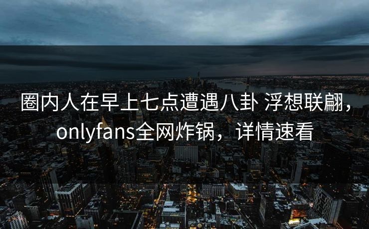 圈内人在早上七点遭遇八卦 浮想联翩，onlyfans全网炸锅，详情速看