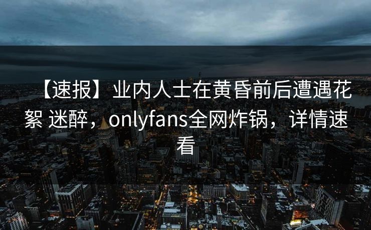 【速报】业内人士在黄昏前后遭遇花絮 迷醉，onlyfans全网炸锅，详情速看