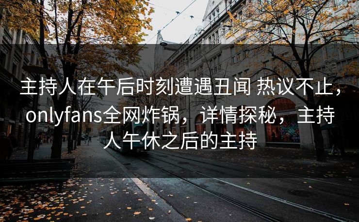 主持人在午后时刻遭遇丑闻 热议不止，onlyfans全网炸锅，详情探秘，主持人午休之后的主持