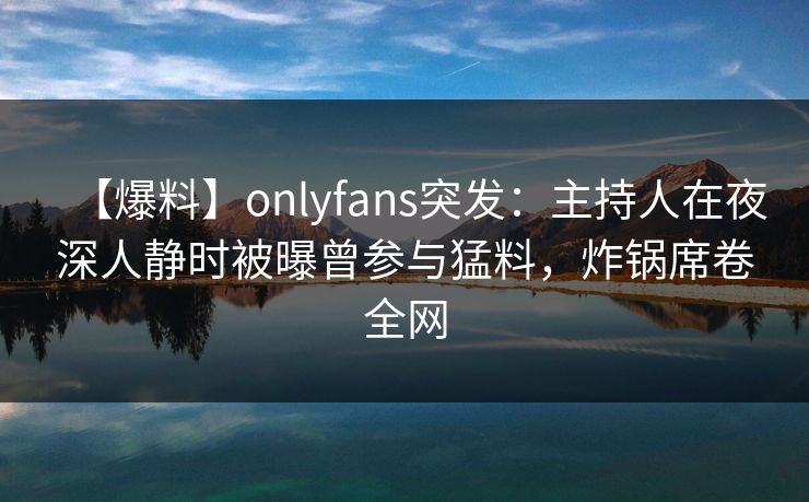 【爆料】onlyfans突发：主持人在夜深人静时被曝曾参与猛料，炸锅席卷全网