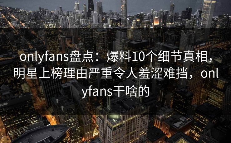 onlyfans盘点：爆料10个细节真相，明星上榜理由严重令人羞涩难挡，onlyfans干啥的