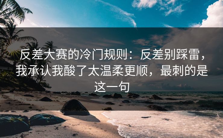 反差大赛的冷门规则：反差别踩雷，我承认我酸了太温柔更顺，最刺的是这一句