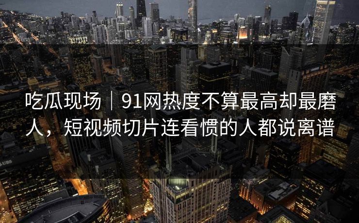 吃瓜现场｜91网热度不算最高却最磨人，短视频切片连看惯的人都说离谱