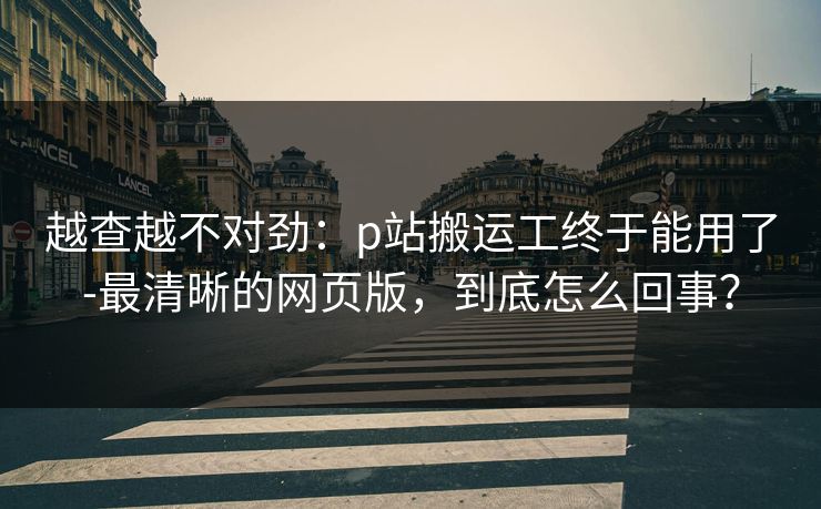 越查越不对劲：p站搬运工终于能用了-最清晰的网页版，到底怎么回事？