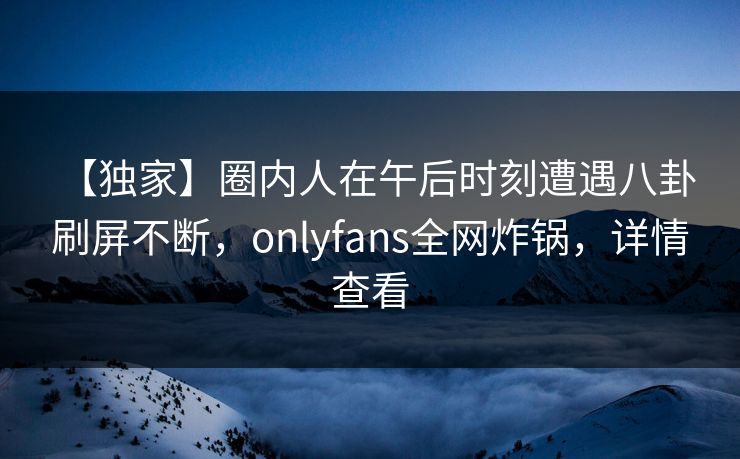 【独家】圈内人在午后时刻遭遇八卦 刷屏不断，onlyfans全网炸锅，详情查看