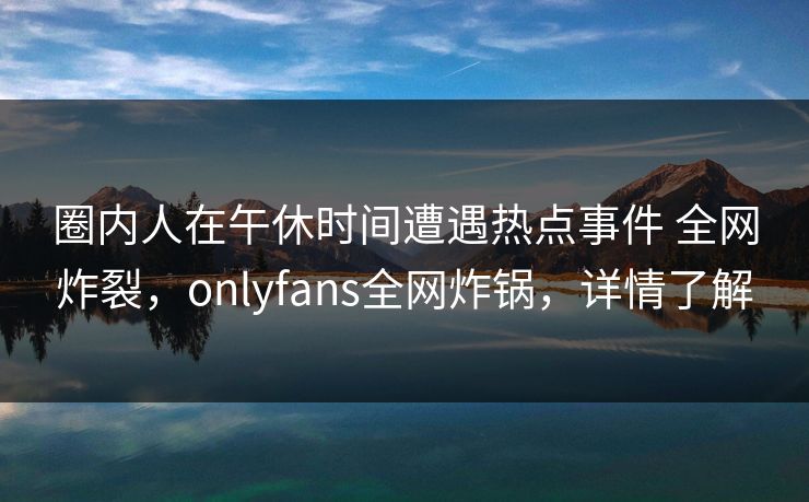 圈内人在午休时间遭遇热点事件 全网炸裂，onlyfans全网炸锅，详情了解