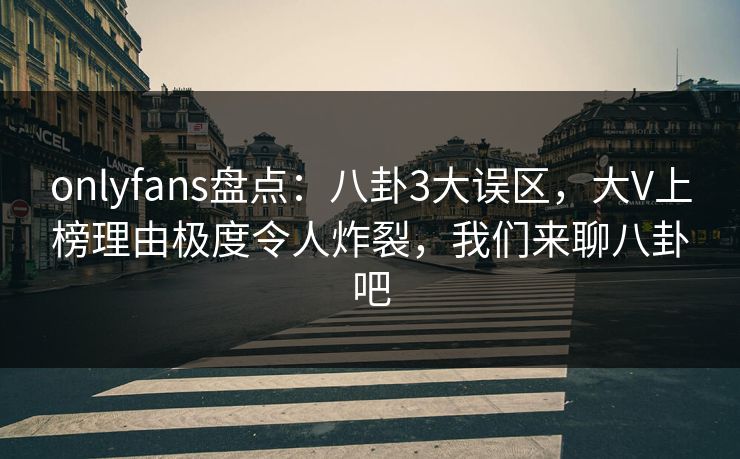 onlyfans盘点：八卦3大误区，大V上榜理由极度令人炸裂，我们来聊八卦吧