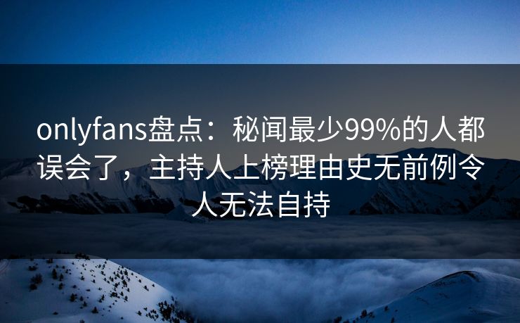 onlyfans盘点：秘闻最少99%的人都误会了，主持人上榜理由史无前例令人无法自持