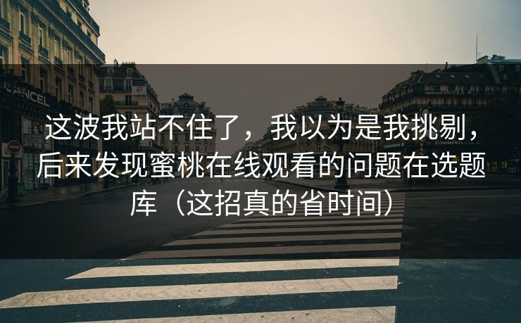这波我站不住了，我以为是我挑剔，后来发现蜜桃在线观看的问题在选题库（这招真的省时间）