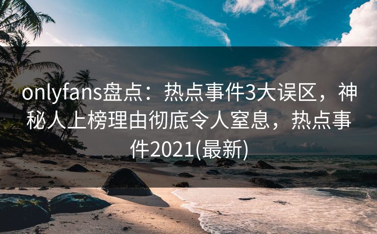 onlyfans盘点：热点事件3大误区，神秘人上榜理由彻底令人窒息，热点事件2021(最新)