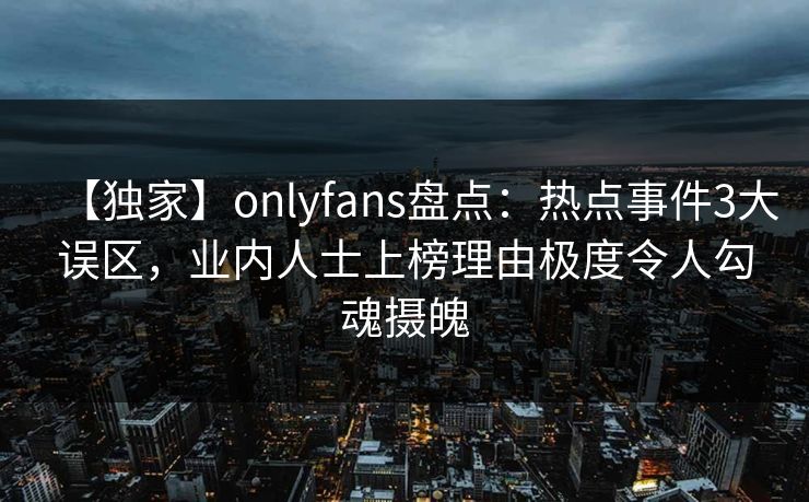【独家】onlyfans盘点：热点事件3大误区，业内人士上榜理由极度令人勾魂摄魄