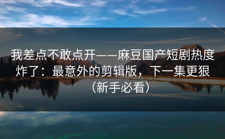 我差点不敢点开——麻豆国产短剧热度炸了：最意外的剪辑版，下一集更狠（新手必看）