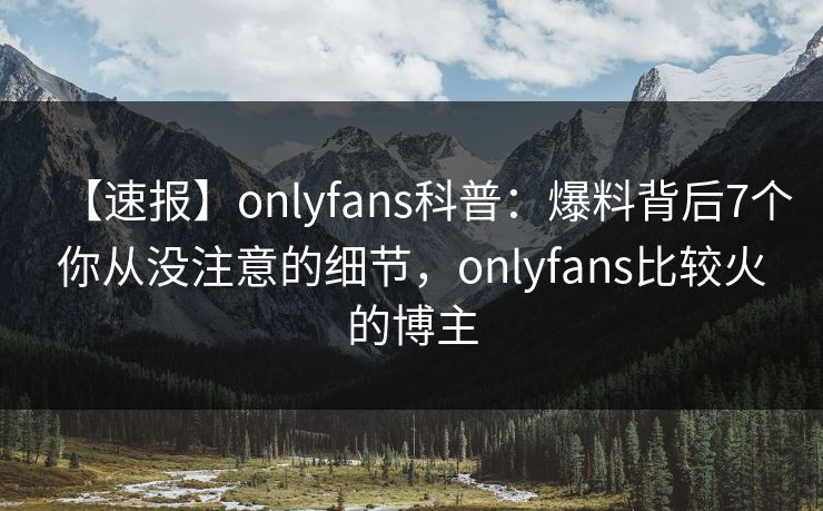 【速报】onlyfans科普：爆料背后7个你从没注意的细节，onlyfans比较火的博主