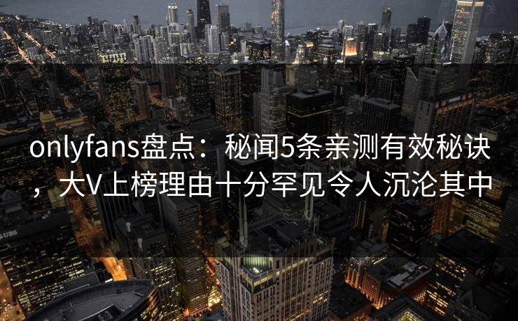 onlyfans盘点：秘闻5条亲测有效秘诀，大V上榜理由十分罕见令人沉沦其中