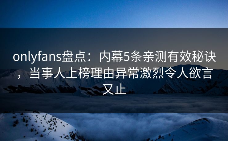 onlyfans盘点：内幕5条亲测有效秘诀，当事人上榜理由异常激烈令人欲言又止